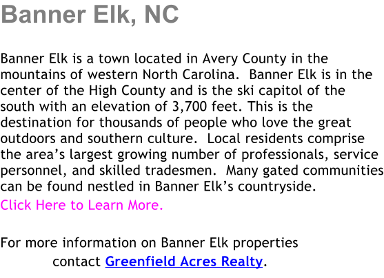 Banner Elk, NC  Banner Elk is a town located in Avery County in the mountains of western North Carolina.  Banner Elk is in the center of the High County and is the ski capitol of the south with an elevation of 3,700 feet. This is the destination for thousands of people who love the great outdoors and southern culture.  Local residents comprise the area�s largest growing number of professionals, service personnel, and skilled tradesmen.  Many gated communities can be found nestled in Banner Elk�s countryside. Click Here to Learn More.  For more information on Banner Elk properties             contact Greenfield Acres Realty.