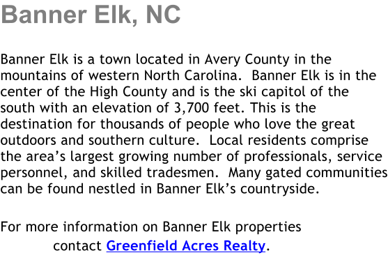 Banner Elk, NC  Banner Elk is a town located in Avery County in the mountains of western North Carolina.  Banner Elk is in the center of the High County and is the ski capitol of the south with an elevation of 3,700 feet. This is the destination for thousands of people who love the great outdoors and southern culture.  Local residents comprise the area�s largest growing number of professionals, service personnel, and skilled tradesmen.  Many gated communities can be found nestled in Banner Elk�s countryside.  For more information on Banner Elk properties             contact Greenfield Acres Realty.