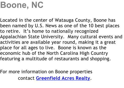 Boone, NC  Located in the center of Watauga County, Boone has been named by U.S. News as one of the 10 best places to retire.  It�s home to nationally recognized Appalachian State University.  Many cultural events and activities are available year round, making it a great place for all ages to live.  Boone is known as the economic hub of the North Carolina High Country featuring a multitude of restaurants and shopping.   For more information on Boone properties             contact Greenfield Acres Realty.