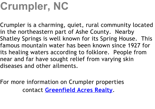 Crumpler, NC  Crumpler is a charming, quiet, rural community located in the northeastern part of Ashe County.  Nearby Shatley Springs is well known for its Spring House.  This famous mountain water has been known since 1927 for its healing waters according to folklore.  People from near and far have sought relief from varying skin diseases and other ailments.  For more information on Crumpler properties             contact Greenfield Acres Realty.