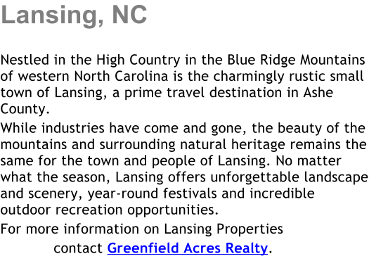 Lansing, NC  Nestled in the High Country in the Blue Ridge Mountains of western North Carolina is the charmingly rustic small town of Lansing, a prime travel destination in Ashe County.   While industries have come and gone, the beauty of the mountains and surrounding natural heritage remains the same for the town and people of Lansing. No matter what the season, Lansing offers unforgettable landscape and scenery, year-round festivals and incredible outdoor recreation opportunities. For more information on Lansing Properties             contact Greenfield Acres Realty.