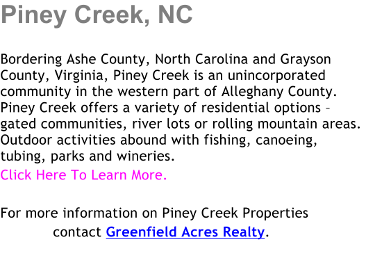 Piney Creek, NC  Bordering Ashe County, North Carolina and Grayson County, Virginia, Piney Creek is an unincorporated community in the western part of Alleghany County. Piney Creek offers a variety of residential options � gated communities, river lots or rolling mountain areas.  Outdoor activities abound with fishing, canoeing, tubing, parks and wineries. Click Here To Learn More.  For more information on Piney Creek Properties             contact Greenfield Acres Realty.