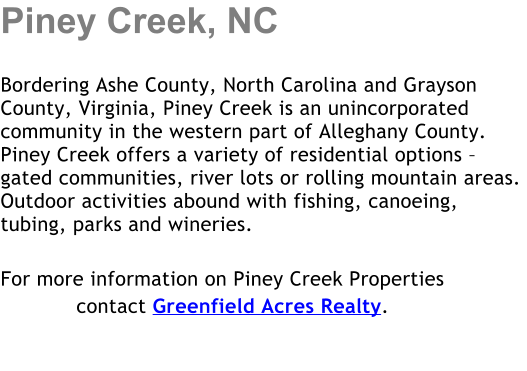Piney Creek, NC  Bordering Ashe County, North Carolina and Grayson County, Virginia, Piney Creek is an unincorporated community in the western part of Alleghany County. Piney Creek offers a variety of residential options � gated communities, river lots or rolling mountain areas.  Outdoor activities abound with fishing, canoeing, tubing, parks and wineries.   For more information on Piney Creek Properties             contact Greenfield Acres Realty.